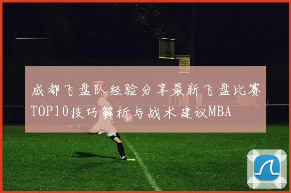 成都飞盘队经验分享最新飞盘比赛TOP10技巧解析与战术建议MBA