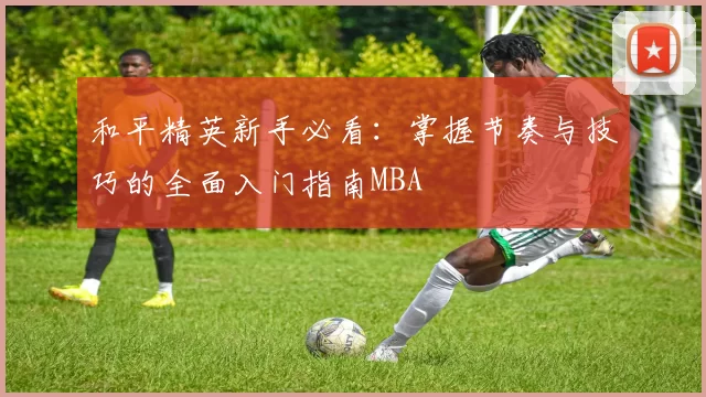 和平精英新手必看：掌握节奏与技巧的全面入门指南MBA