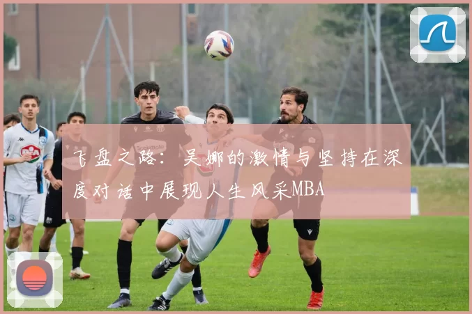 飞盘之路：吴娜的激情与坚持在深度对话中展现人生风采MBA