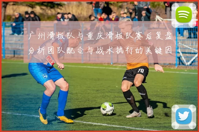 广州滑板队与重庆滑板队赛后复盘分析团队配合与战术执行的关键因素MBA