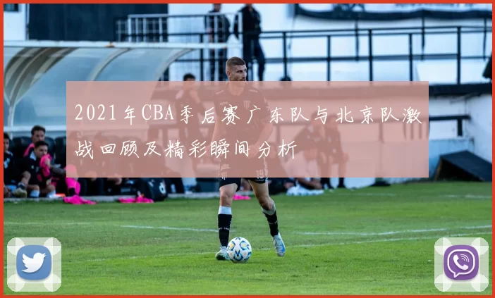 2021年CBA季后赛广东队与北京队激战回顾及精彩瞬间分析