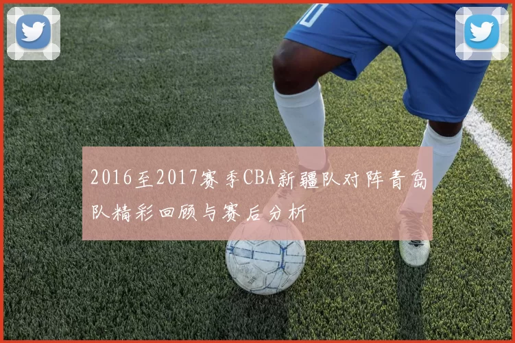 2016至2017赛季CBA新疆队对阵青岛队精彩回顾与赛后分析