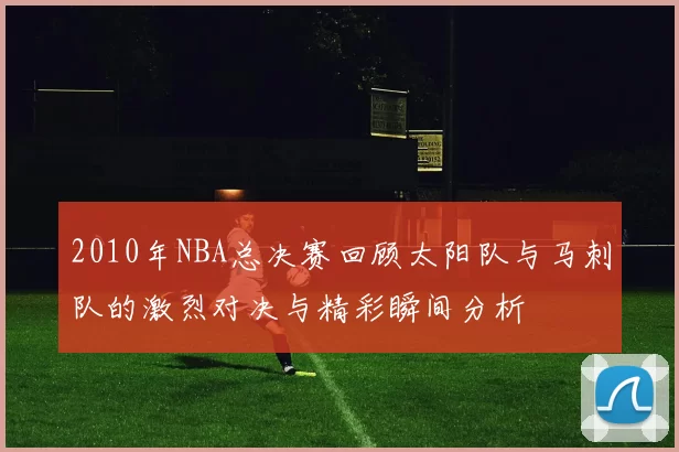 2010年NBA总决赛回顾太阳队与马刺队的激烈对决与精彩瞬间分析