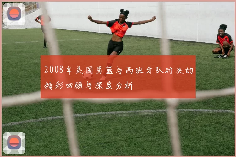 2008年美国男篮与西班牙队对决的精彩回顾与深度分析