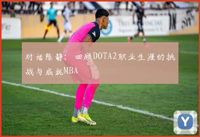 对话陈静：回顾DOTA2职业生涯的挑战与成就MBA