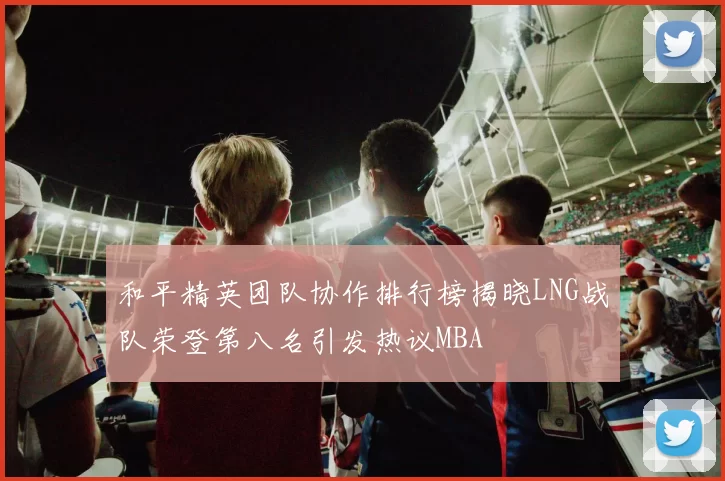和平精英团队协作排行榜揭晓LNG战队荣登第八名引发热议MBA
