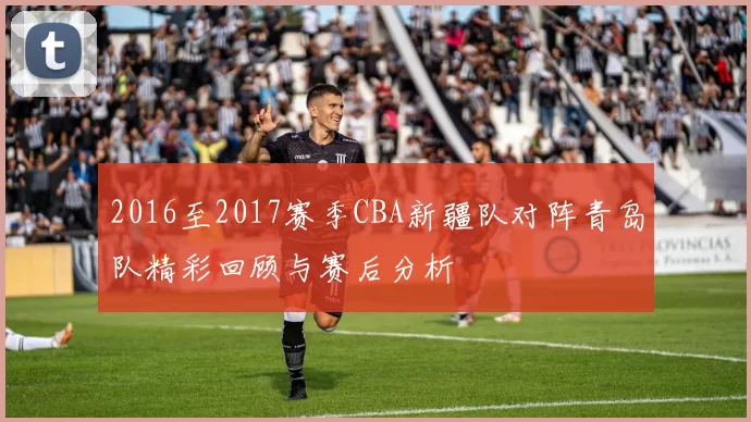 2016至2017赛季CBA新疆队对阵青岛队精彩回顾与赛后分析