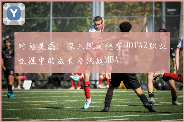 对话吴磊：深入探讨他在DOTA2职业生涯中的成长与挑战MBA