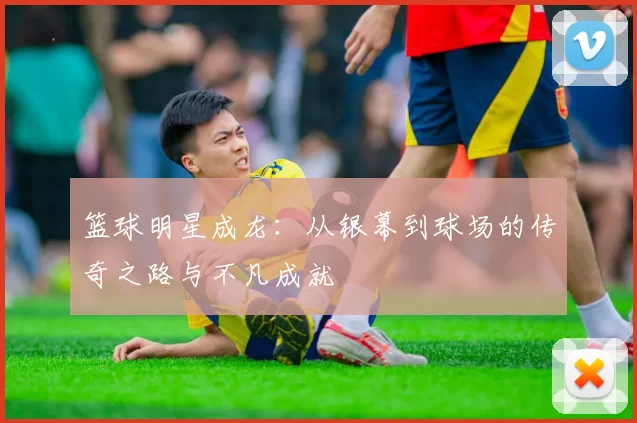 篮球明星成龙：从银幕到球场的传奇之路与不凡成就