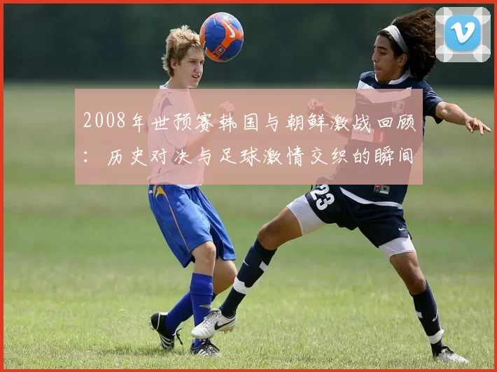 2008年世预赛韩国与朝鲜激战回顾：历史对决与足球激情交织的瞬间