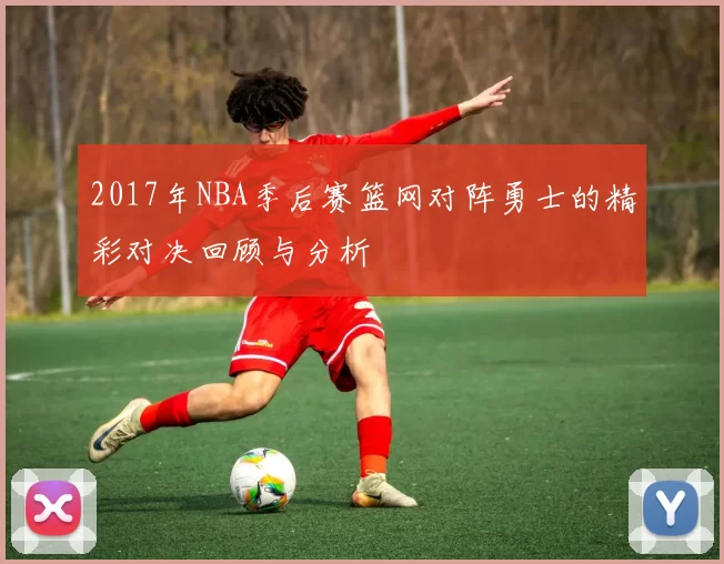 2017年NBA季后赛篮网对阵勇士的精彩对决回顾与分析