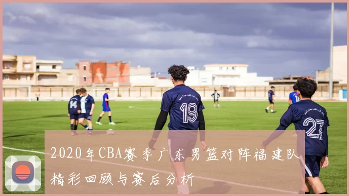 2020年CBA赛季广东男篮对阵福建队精彩回顾与赛后分析