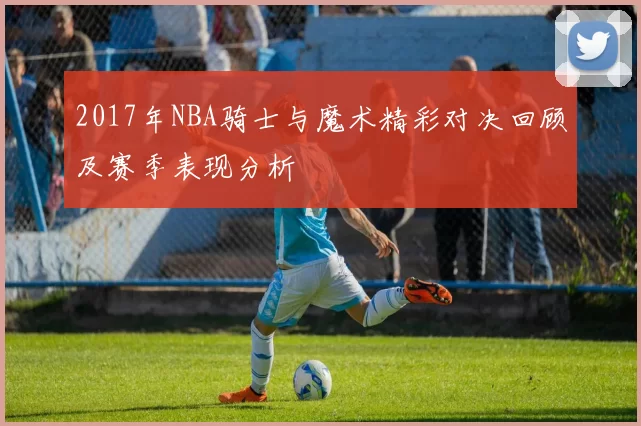 2017年NBA骑士与魔术精彩对决回顾及赛季表现分析
