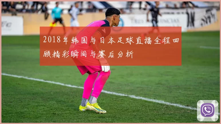 2018年韩国与日本足球直播全程回顾精彩瞬间与赛后分析