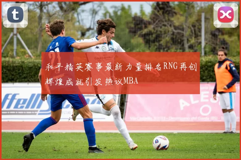 和平精英赛事最新力量排名RNG再创辉煌成就引发热议MBA