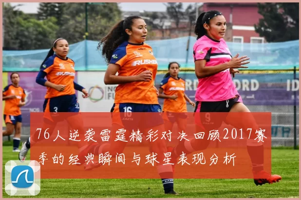 76人逆袭雷霆精彩对决回顾2017赛季的经典瞬间与球星表现分析